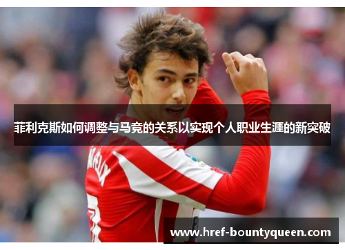 菲利克斯如何调整与马竞的关系以实现个人职业生涯的新突破 菲利克斯如何调整与马竞的关系以实现个人职业生涯的新突破