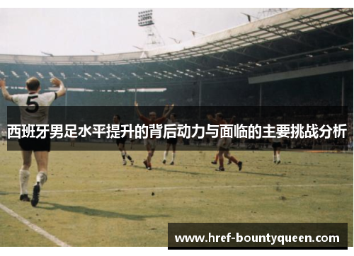 西班牙男足水平提升的背后动力与面临的主要挑战分析