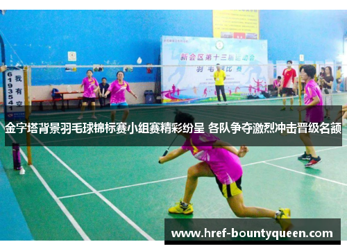 金字塔背景羽毛球锦标赛小组赛精彩纷呈 各队争夺激烈冲击晋级名额
