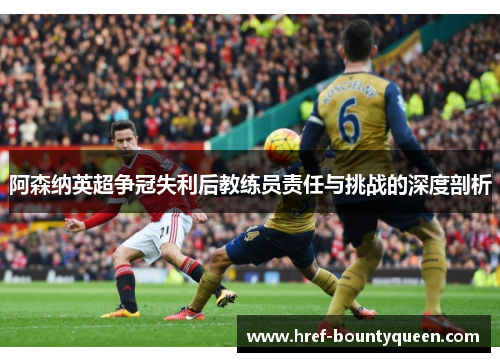 阿森纳英超争冠失利后教练员责任与挑战的深度剖析