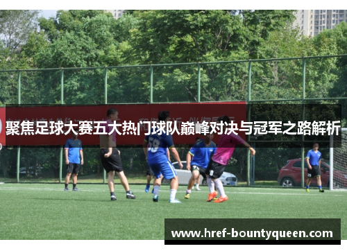 聚焦足球大赛五大热门球队巅峰对决与冠军之路解析