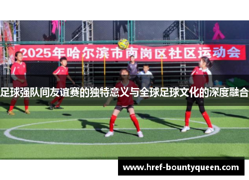 足球强队间友谊赛的独特意义与全球足球文化的深度融合