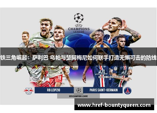 铁三角崛起：萨利巴 乌帕与楚阿梅尼如何联手打造无懈可击的防线