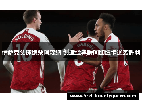 伊萨克头球绝杀阿森纳 创造经典瞬间助纽卡逆袭胜利