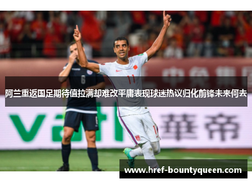 阿兰重返国足期待值拉满却难改平庸表现球迷热议归化前锋未来何去