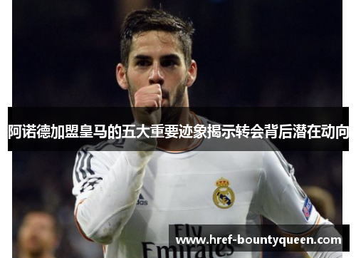 阿诺德加盟皇马的五大重要迹象揭示转会背后潜在动向